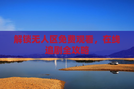 解锁无人区免费观看,在线追剧全攻略 解锁无人区免费观看,在线追剧全攻略