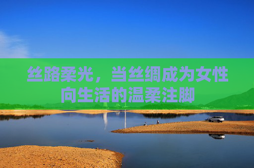 丝路柔光,当丝绸成为女性向生活的温柔注脚 丝路柔光,当丝绸成为女性向生活的温柔注脚