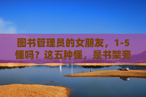 图书管理员的女朋友,1-5懂吗?这五种懂,是书架旁最温柔的注脚 图书管理员的女朋友,1-5懂吗?这五种懂,是书架旁最温柔的注脚