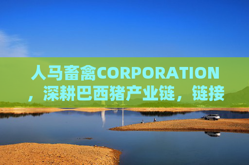 人马畜禽CORPORATION,深耕巴西猪产业链,链接全球畜禽新生态 人马畜禽CORPORATION,深耕巴西猪产业链,链接全球畜禽新生态