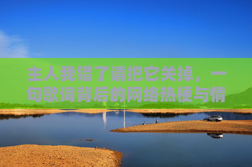 主人我错了请把它关掉,一句歌词背后的网络热梗与情感共鸣 主人我错了请把它关掉,一句歌词背后的网络热梗与情感共鸣