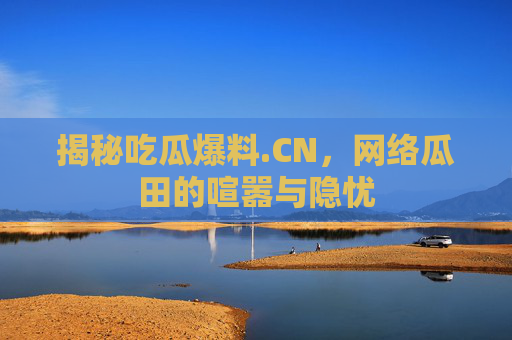 揭秘吃瓜爆料.CN，网络瓜田的喧嚣与隐忧