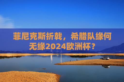菲尼克斯折戟,希腊队缘何无缘2024欧洲杯? 菲尼克斯折戟,希腊队缘何无缘2024欧洲杯?