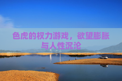 色虎的权力游戏,欲望膨胀与人性沉沦 色虎的权力游戏,欲望膨胀与人性沉沦