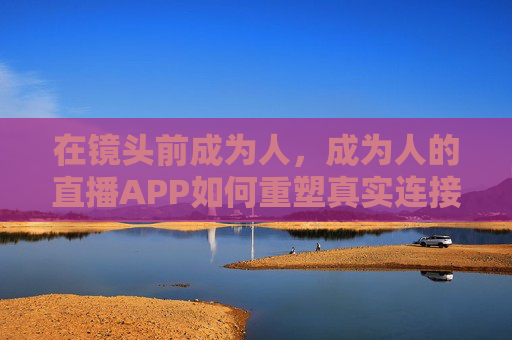 在镜头前成为人,成为人的直播APP如何重塑真实连接? 在镜头前成为人,成为人的直播APP如何重塑真实连接?