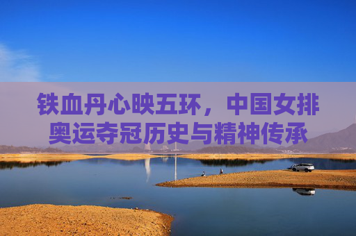 铁血丹心映五环，中国女排奥运夺冠历史与精神传承