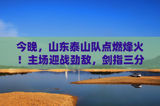 今晚,山东泰山队点燃烽火!主场迎战劲敌,剑指三分 今晚,山东泰山队点燃烽火!主场迎战劲敌,剑指三分
