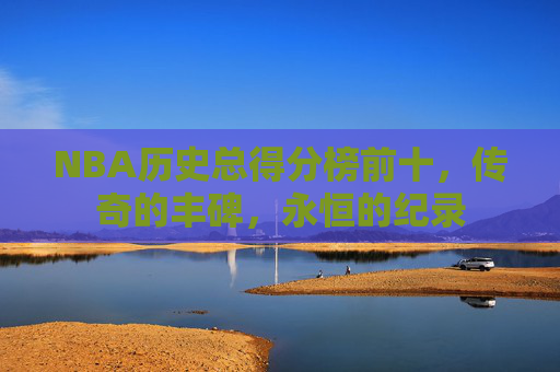 NBA历史总得分榜前十,传奇的丰碑,永恒的纪录 NBA历史总得分榜前十,传奇的丰碑,永恒的纪录