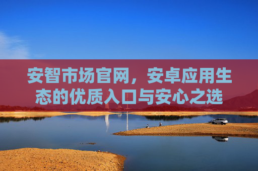 安智市场官网,安卓应用生态的优质入口与安心之选 安智市场官网,安卓应用生态的优质入口与安心之选