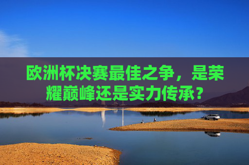 欧洲杯决赛最佳之争,是荣耀巅峰还是实力传承? 欧洲杯决赛最佳之争,是荣耀巅峰还是实力传承?