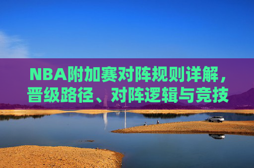 NBA附加赛对阵规则详解,晋级路径、对阵逻辑与竞技价值 NBA附加赛对阵规则详解,晋级路径、对阵逻辑与竞技价值