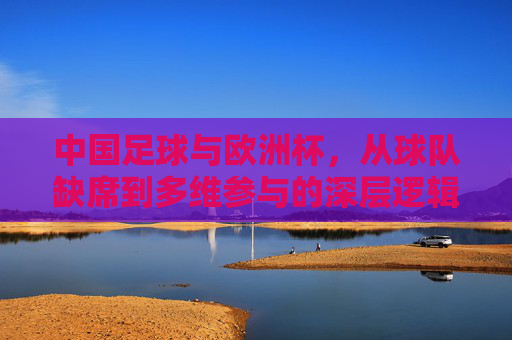 中国足球与欧洲杯,从球队缺席到多维参与的深层逻辑 中国足球与欧洲杯,从球队缺席到多维参与的深层逻辑