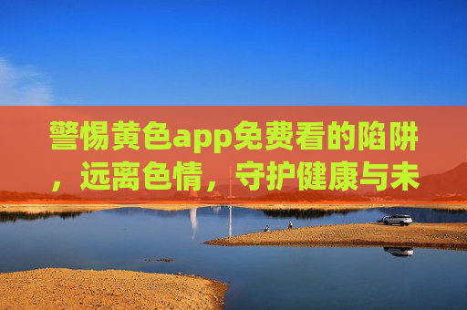 警惕黄色app免费看的陷阱,远离色情,守护健康与未来 警惕黄色app免费看的陷阱,远离色情,守护健康与未来