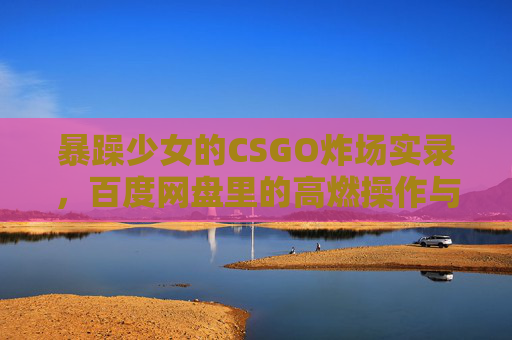暴躁少女的CSGO炸场实录,百度网盘里的高燃操作与热血吐槽 暴躁少女的CSGO炸场实录,百度网盘里的高燃操作与热血吐槽