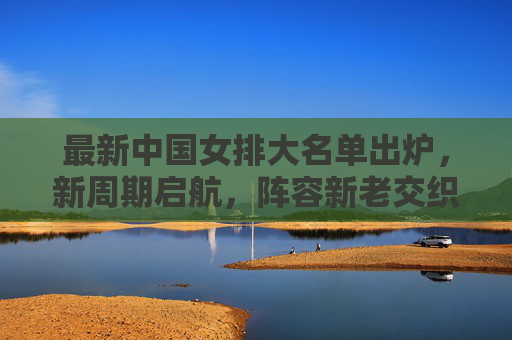 最新中国女排大名单出炉,新周期启航,阵容新老交织剑指新目标 最新中国女排大名单出炉,新周期启航,阵容新老交织剑指新目标