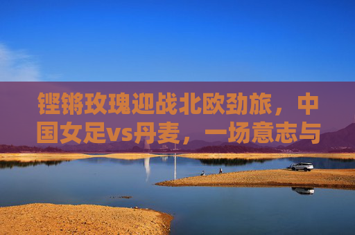 铿锵玫瑰迎战北欧劲旅,中国女足vs丹麦,一场意志与技术的巅峰对话 铿锵玫瑰迎战北欧劲旅,中国女足vs丹麦,一场意志与技术的巅峰对话