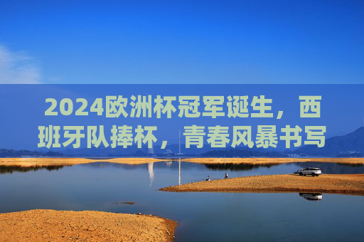 2024欧洲杯冠军诞生,西班牙队捧杯,青春风暴书写新传奇 2024欧洲杯冠军诞生,西班牙队捧杯,青春风暴书写新传奇