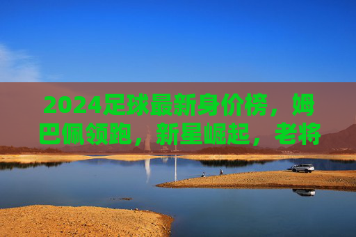 2024足球最新身价榜，姆巴佩领跑，新星崛起，老将价值几何？