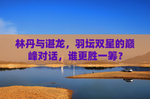林丹与谌龙,羽坛双星的巅峰对话,谁更胜一筹? 林丹与谌龙,羽坛双星的巅峰对话,谁更胜一筹?