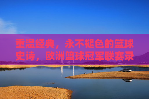 重温经典，永不褪色的篮球史诗，欧洲篮球冠军联赛录像的魅力