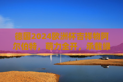 德国2024欧洲杯吉祥物阿尔伯特，萌力全开，承载绿茵激情与德式温情