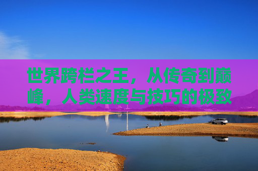世界跨栏之王，从传奇到巅峰，人类速度与技巧的极致碰撞