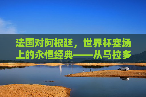 法国对阿根廷，世界杯赛场上的永恒经典——从马拉多纳到梅西的传奇碰撞