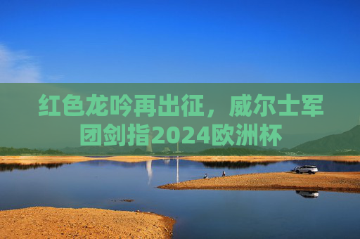 红色龙吟再出征，威尔士军团剑指2024欧洲杯