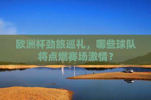 欧洲杯劲旅巡礼，哪些球队将点燃赛场激情？