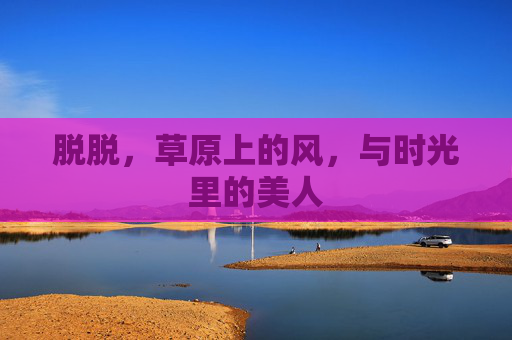 脱脱,草原上的风,与时光里的美人 脱脱,草原上的风,与时光里的美人
