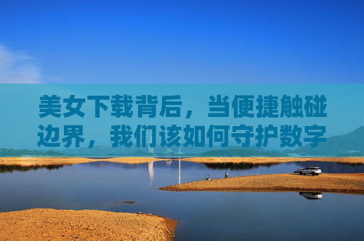 美女下载背后，当便捷触碰边界，我们该如何守护数字时代的尊重？