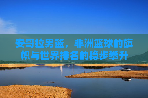 安哥拉男篮,非洲篮球的旗帜与世界排名的稳步攀升 安哥拉男篮,非洲篮球的旗帜与世界排名的稳步攀升