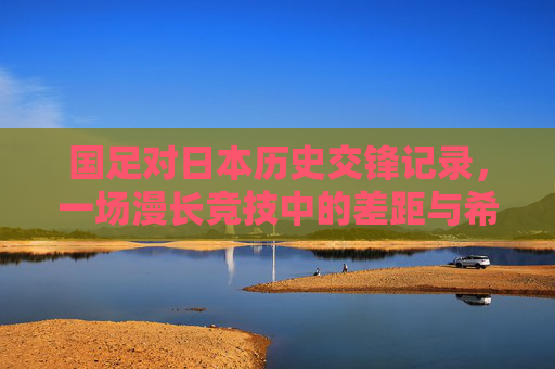 国足对日本历史交锋记录,一场漫长竞技中的差距与希望 国足对日本历史交锋记录,一场漫长竞技中的差距与希望