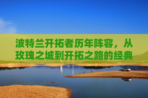 波特兰开拓者历年阵容,从玫瑰之城到开拓之路的经典与传承 波特兰开拓者历年阵容,从玫瑰之城到开拓之路的经典与传承