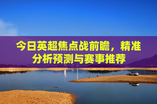 今日英超焦点战前瞻,精准分析预测与赛事推荐 今日英超焦点战前瞻,精准分析预测与赛事推荐