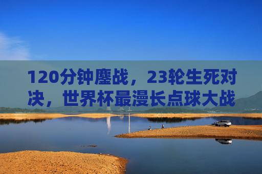 120分钟鏖战,23轮生死对决,世界杯最漫长点球大战的极限与救赎 120分钟鏖战,23轮生死对决,世界杯最漫长点球大战的极限与救赎
