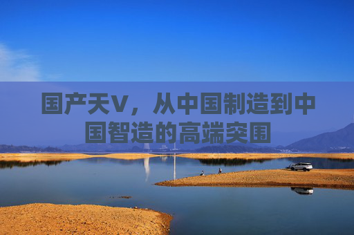 国产天V,从中国制造到中国智造的高端突围 国产天V,从中国制造到中国智造的高端突围