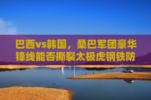 巴西vs韩国,桑巴军团豪华锋线能否撕裂太极虎钢铁防线? 巴西vs韩国,桑巴军团豪华锋线能否撕裂太极虎钢铁防线?