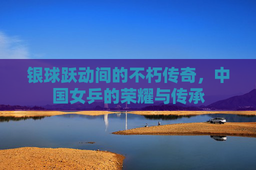 银球跃动间的不朽传奇,中国女乒的荣耀与传承 银球跃动间的不朽传奇,中国女乒的荣耀与传承