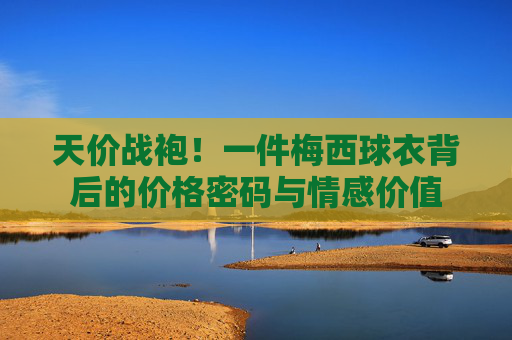 天价战袍!一件梅西球衣背后的价格密码与情感价值 天价战袍!一件梅西球衣背后的价格密码与情感价值