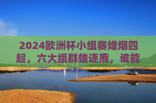 2024欧洲杯小组赛烽烟四起，六大组群雄逐鹿，谁能率先锁定淘汰赛门票？