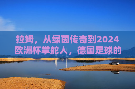 拉姆,从绿茵传奇到2024欧洲杯掌舵人,德国足球的传承与新生 拉姆,从绿茵传奇到2024欧洲杯掌舵人,德国足球的传承与新生