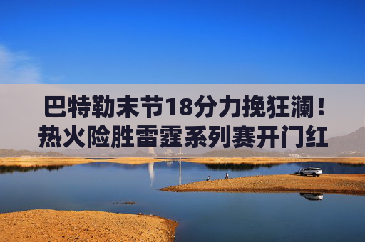 巴特勒末节18分力挽狂澜!热火险胜雷霆系列赛开门红,亚历山大空砍35分 巴特勒末节18分力挽狂澜!热火险胜雷霆系列赛开门红,亚历山大空砍35分