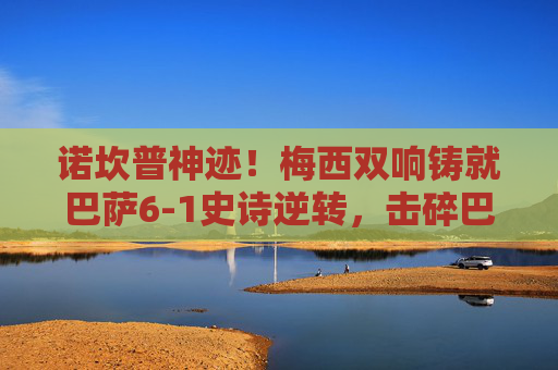 诺坎普神迹！梅西双响铸就巴萨6-1史诗逆转，击碎巴黎圣日耳曼欧冠梦