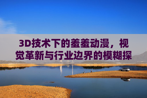 3D技术下的羞羞动漫，视觉革新与行业边界的模糊探索