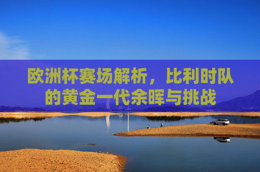 欧洲杯赛场解析,比利时队的黄金一代余晖与挑战 欧洲杯赛场解析,比利时队的黄金一代余晖与挑战
