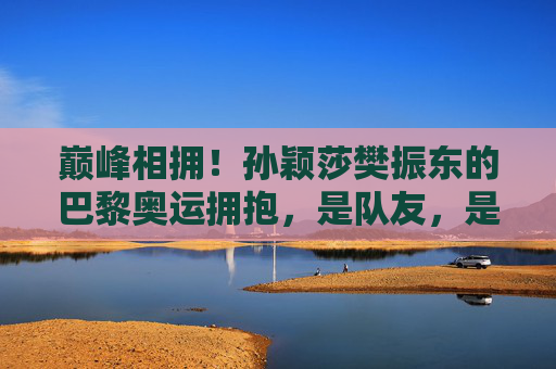 巅峰相拥!孙颖莎樊振东的巴黎奥运拥抱,是队友,是战友,更是青春的答案 巅峰相拥!孙颖莎樊振东的巴黎奥运拥抱,是队友,是战友,更是青春的答案