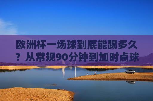 欧洲杯一场球到底能踢多久？从常规90分钟到加时点球，聊聊那些超长待机的赛场瞬间