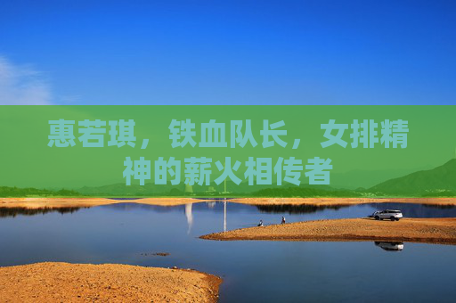 惠若琪,铁血队长,女排精神的薪火相传者 惠若琪,铁血队长,女排精神的薪火相传者