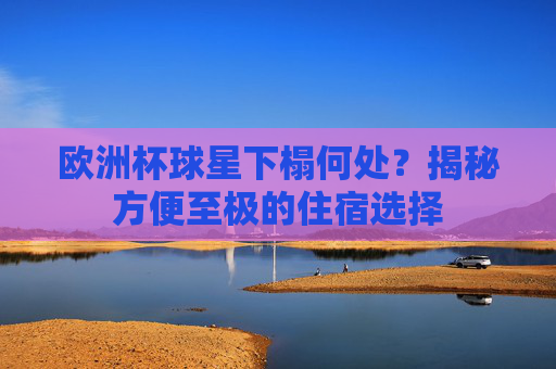 欧洲杯球星下榻何处?揭秘方便至极的住宿选择 欧洲杯球星下榻何处?揭秘方便至极的住宿选择